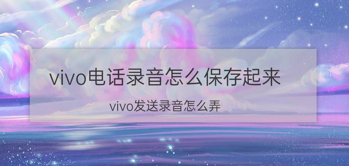 vivo电话录音怎么保存起来 vivo发送录音怎么弄？